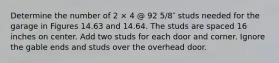 Determine the number of 2 × 4 @ 92 5/8″ studs needed for the garage in Figures 14.63 and 14.64. The studs are spaced 16 inches on center. Add two studs for each door and corner. Ignore the gable ends and studs over the overhead door.