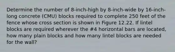 Determine the number of 8-inch-high by 8-inch-wide by 16-inch-long concrete (CMU) blocks required to complete 250 feet of the fence whose cross section is shown in Figure 12.22. If lintel blocks are required wherever the #4 horizontal bars are located, how many plain blocks and how many lintel blocks are needed for the wall?