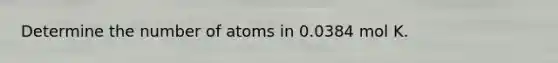 Determine the number of atoms in 0.0384 mol K.