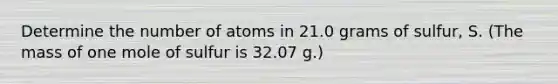 Determine the number of atoms in 21.0 grams of sulfur, S. (The mass of one mole of sulfur is 32.07 g.)