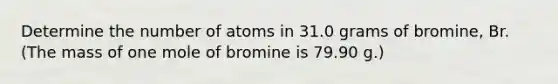 Determine the number of atoms in 31.0 grams of bromine, Br. (The mass of one mole of bromine is 79.90 g.)