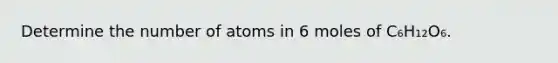 Determine the number of atoms in 6 moles of C₆H₁₂O₆.