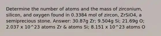 Determine the number of atoms and the mass of zirconium, silicon, and oxygen found in 0.3384 mol of zircon, ZrSiO4, a semiprecious stone. Answer: 30.87g Zr; 9.504g Si; 21.69g O; 2.037 x 10^23 atoms Zr & atoms Si; 8.151 x 10^23 atoms O