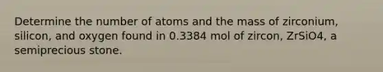 Determine the number of atoms and the mass of zirconium, silicon, and oxygen found in 0.3384 mol of zircon, ZrSiO4, a semiprecious stone.