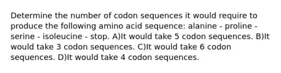 Determine the number of codon sequences it would require to produce the following amino acid sequence: alanine - proline - serine - isoleucine - stop. A)It would take 5 codon sequences. B)It would take 3 codon sequences. C)It would take 6 codon sequences. D)It would take 4 codon sequences.