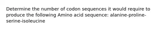 Determine the number of codon sequences it would require to produce the following Amino acid sequence: alanine-proline-serine-isoleucine