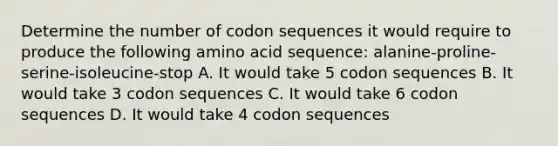 Determine the number of codon sequences it would require to produce the following amino acid sequence: alanine-proline-serine-isoleucine-stop A. It would take 5 codon sequences B. It would take 3 codon sequences C. It would take 6 codon sequences D. It would take 4 codon sequences