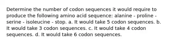 Determine the number of codon sequences it would require to produce the following amino acid sequence: alanine - proline - serine - isoleucine - stop. a. It would take 5 codon sequences. b. It would take 3 codon sequences. c. It would take 4 codon sequences. d. It would take 6 codon sequences.