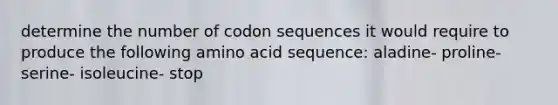 determine the number of codon sequences it would require to produce the following amino acid sequence: aladine- proline- serine- isoleucine- stop