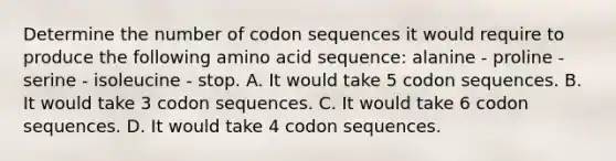 Determine the number of codon sequences it would require to produce the following amino acid sequence: alanine - proline - serine - isoleucine - stop. A. It would take 5 codon sequences. B. It would take 3 codon sequences. C. It would take 6 codon sequences. D. It would take 4 codon sequences.