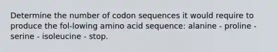 Determine the number of codon sequences it would require to produce the fol-lowing amino acid sequence: alanine - proline - serine - isoleucine - stop.