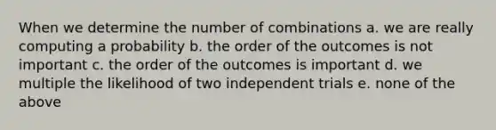 When we determine the number of combinations a. we are really computing a probability b. the order of the outcomes is not important c. the order of the outcomes is important d. we multiple the likelihood of two independent trials e. none of the above