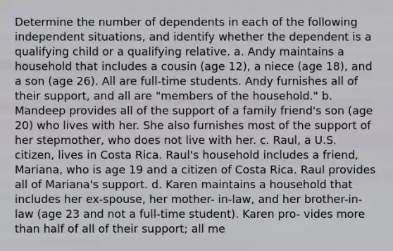 Determine the number of dependents in each of the following independent situations, and identify whether the dependent is a qualifying child or a qualifying relative. a. Andy maintains a household that includes a cousin (age 12), a niece (age 18), and a son (age 26). All are full-time students. Andy furnishes all of their support, and all are "members of the household." b. Mandeep provides all of the support of a family friend's son (age 20) who lives with her. She also furnishes most of the support of her stepmother, who does not live with her. c. Raul, a U.S. citizen, lives in Costa Rica. Raul's household includes a friend, Mariana, who is age 19 and a citizen of Costa Rica. Raul provides all of Mariana's support. d. Karen maintains a household that includes her ex-spouse, her mother- in-law, and her brother-in-law (age 23 and not a full-time student). Karen pro- vides more than half of all of their support; all me