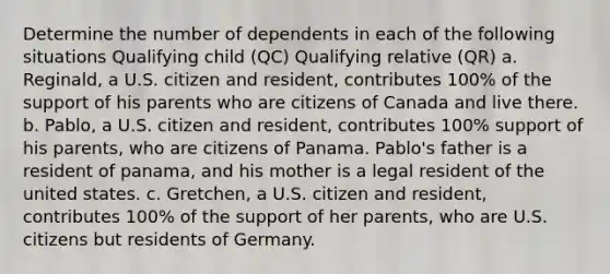 Determine the number of dependents in each of the following situations Qualifying child (QC) Qualifying relative (QR) a. Reginald, a U.S. citizen and resident, contributes 100% of the support of his parents who are citizens of Canada and live there. b. Pablo, a U.S. citizen and resident, contributes 100% support of his parents, who are citizens of Panama. Pablo's father is a resident of panama, and his mother is a legal resident of the united states. c. Gretchen, a U.S. citizen and resident, contributes 100% of the support of her parents, who are U.S. citizens but residents of Germany.