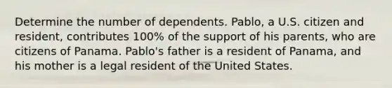 Determine the number of dependents. Pablo, a U.S. citizen and resident, contributes 100% of the support of his parents, who are citizens of Panama. Pablo's father is a resident of Panama, and his mother is a legal resident of the United States.