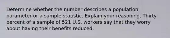 Determine whether the number describes a population parameter or a sample statistic. Explain your reasoning. Thirty percent of a sample of 521 U.S. workers say that they worry about having their benefits reduced.