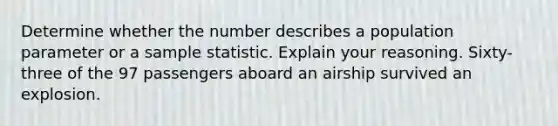 Determine whether the number describes a population parameter or a sample statistic. Explain your reasoning. ​Sixty-three of the 97 passengers aboard an airship survived an explosion.