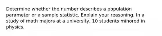 Determine whether the number describes a population parameter or a sample statistic. Explain your reasoning. In a study of math majors at a university, 10 students minored in physics.