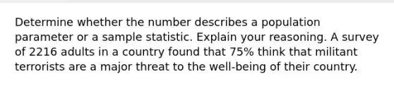 Determine whether the number describes a population parameter or a sample statistic. Explain your reasoning. A survey of 2216 adults in a country found that 75% think that militant terrorists are a major threat to the well-being of their country.