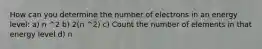 How can you determine the number of electrons in an energy level: a) n ^2 b) 2(n ^2) c) Count the number of elements in that energy level d) n