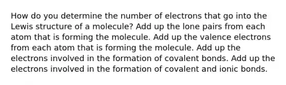 How do you determine the number of electrons that go into the Lewis structure of a molecule? Add up the lone pairs from each atom that is forming the molecule. Add up the valence electrons from each atom that is forming the molecule. Add up the electrons involved in the formation of covalent bonds. Add up the electrons involved in the formation of covalent and ionic bonds.