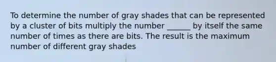 To determine the number of gray shades that can be represented by a cluster of bits multiply the number ______ by itself the same number of times as there are bits. The result is the maximum number of different gray shades