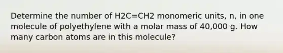 Determine the number of H2C=CH2 monomeric units, n, in one molecule of polyethylene with a molar mass of 40,000 g. How many carbon atoms are in this molecule?