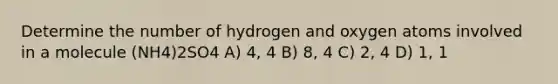 Determine the number of hydrogen and oxygen atoms involved in a molecule (NH4)2SO4 A) 4, 4 B) 8, 4 C) 2, 4 D) 1, 1