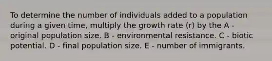 To determine the number of individuals added to a population during a given time, multiply the growth rate (r) by the A - original population size. B - environmental resistance. C - biotic potential. D - final population size. E - number of immigrants.