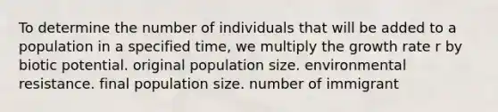 To determine the number of individuals that will be added to a population in a specified time, we multiply the growth rate r by biotic potential. original population size. environmental resistance. final population size. number of immigrant