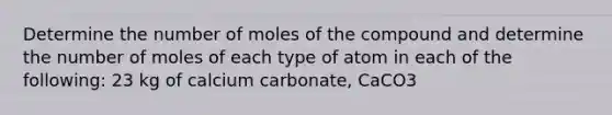 Determine the number of moles of the compound and determine the number of moles of each type of atom in each of the following: 23 kg of calcium carbonate, CaCO3