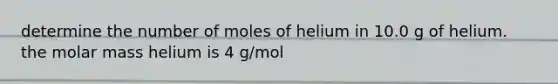 determine the number of moles of helium in 10.0 g of helium. the molar mass helium is 4 g/mol