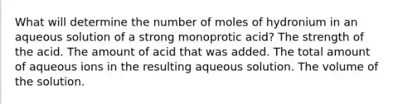 What will determine the number of moles of hydronium in an aqueous solution of a strong monoprotic acid? The strength of the acid. The amount of acid that was added. The total amount of aqueous ions in the resulting aqueous solution. The volume of the solution.