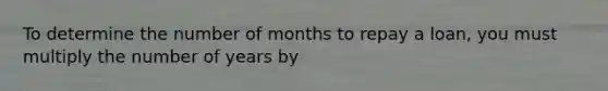 To determine the number of months to repay a loan, you must multiply the number of years by