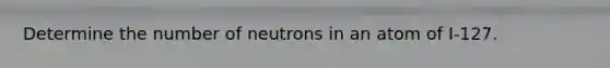 Determine the number of neutrons in an atom of I-127.