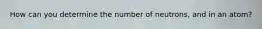 How can you determine the number of neutrons, and in an atom?