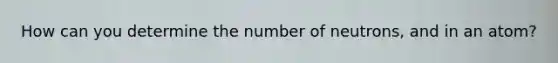 How can you determine the number of neutrons, and in an atom?