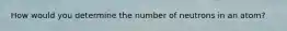 How would you determine the number of neutrons in an atom?