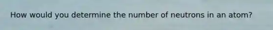 How would you determine the number of neutrons in an atom?