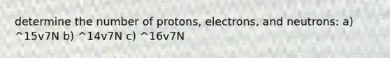 determine the number of protons, electrons, and neutrons: a) ^15v7N b) ^14v7N c) ^16v7N