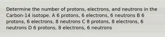 Determine the number of protons, electrons, and neutrons in the Carbon-14 isotope. A 6 protons, 6 electrons, 6 neutrons B 6 protons, 6 electrons, 8 neutrons C 8 protons, 8 electrons, 6 neutrons D 6 protons, 8 electrons, 6 neutrons