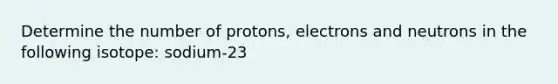 Determine the number of protons, electrons and neutrons in the following isotope: sodium-23