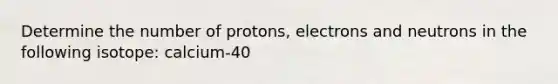 Determine the number of protons, electrons and neutrons in the following isotope: calcium-40