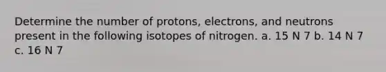 Determine the number of protons, electrons, and neutrons present in the following isotopes of nitrogen. a. 15 N 7 b. 14 N 7 c. 16 N 7