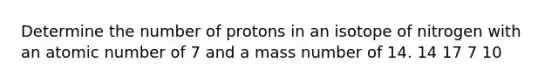 Determine the number of protons in an isotope of nitrogen with an atomic number of 7 and a mass number of 14. 14 17 7 10