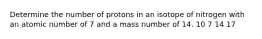 Determine the number of protons in an isotope of nitrogen with an atomic number of 7 and a mass number of 14. 10 7 14 17