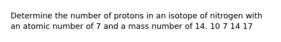 Determine the number of protons in an isotope of nitrogen with an atomic number of 7 and a mass number of 14. 10 7 14 17