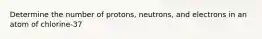 Determine the number of protons, neutrons, and electrons in an atom of chlorine‐37