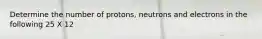 Determine the number of protons, neutrons and electrons in the following 25 X 12