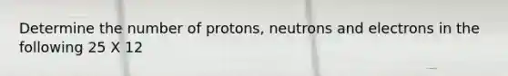 Determine the number of protons, neutrons and electrons in the following 25 X 12